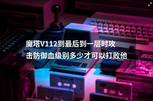 魔塔V1.12到最后到一层时攻击.防御.血.级别.多少才可以打败他-第1张-游戏信息-龙启网