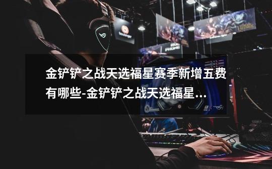 金铲铲之战天选福星赛季新增五费有哪些-金铲铲之战天选福星赛季新增五费介绍-第1张-游戏信息-龙启网