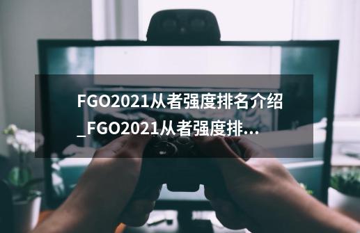 FGO2021从者强度排名介绍_FGO2021从者强度排名是什么-第1张-游戏信息-龙启网