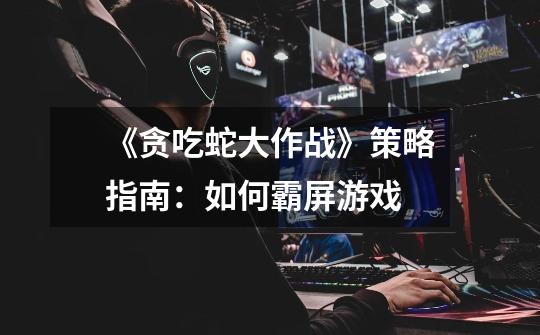 《贪吃蛇大作战》策略指南:如何霸屏游戏-第1张-游戏信息-龙启网
