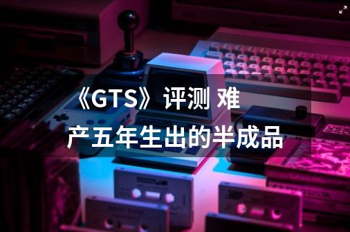 《GTS》评测 难产五年生出的半成品-第1张-游戏信息-龙启网