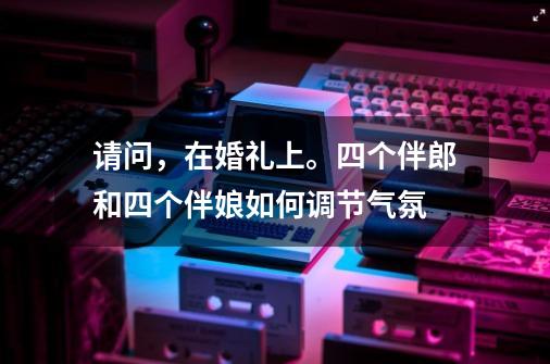 请问,在婚礼上。四个伴郎和四个伴娘如何调节气氛-第1张-游戏信息-龙启网