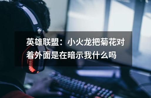 英雄联盟：小火龙把菊花对着外面是在暗示我什么吗-第1张-游戏信息-龙启网