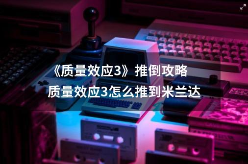《质量效应3》推倒攻略 质量效应3怎么推到米兰达-第1张-游戏信息-龙启网