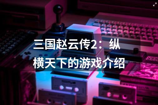 三国赵云传2:纵横天下的游戏介绍-第1张-游戏信息-龙启网