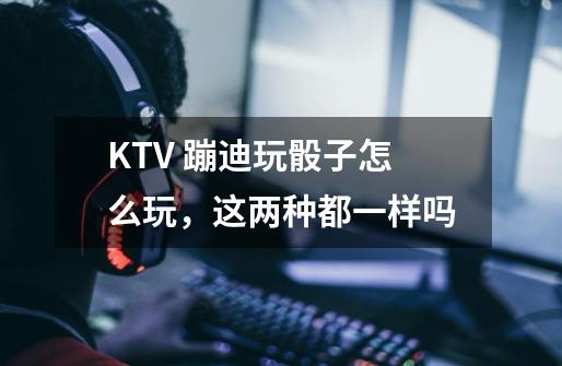 KTV 蹦迪玩骰子怎么玩,这两种都一样吗-第1张-游戏信息-龙启网