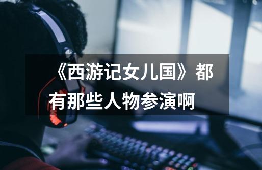 《西游记女儿国》都有那些人物参演啊-第1张-游戏信息-龙启网