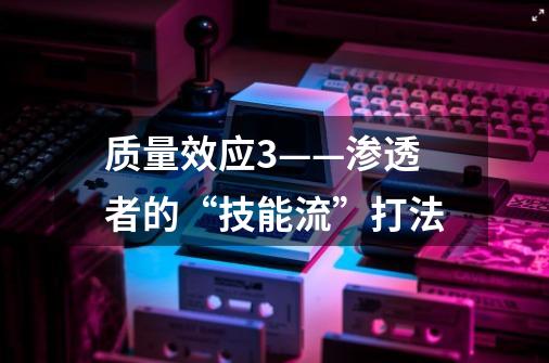 质量效应3——渗透者的“技能流”打法-第1张-游戏信息-龙启网