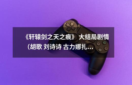 《轩辕剑之天之痕》 大结局剧情 (胡歌 刘诗诗 古力娜扎 蒋劲夫 唐嫣 演的那一版)-第1张-游戏信息-龙启网