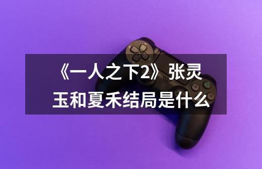 《一人之下2》张灵玉和夏禾结局是什么-第1张-游戏信息-龙启网