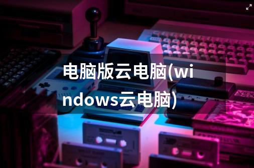 电脑版云电脑(windows云电脑)-第1张-游戏信息-龙启网