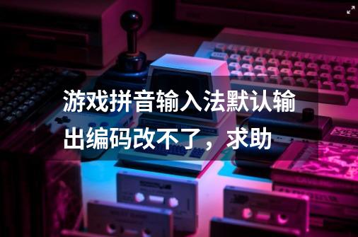 游戏拼音输入法默认输出编码改不了,求助-第1张-游戏信息-龙启网