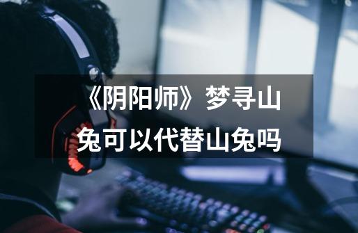 《阴阳师》梦寻山兔可以代替山兔吗-第1张-游戏信息-龙启网