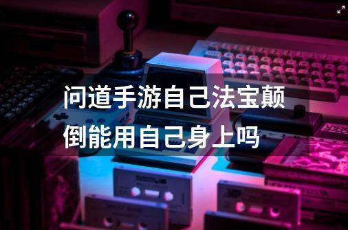 问道手游自己法宝颠倒能用自己身上吗-第1张-游戏信息-龙启网