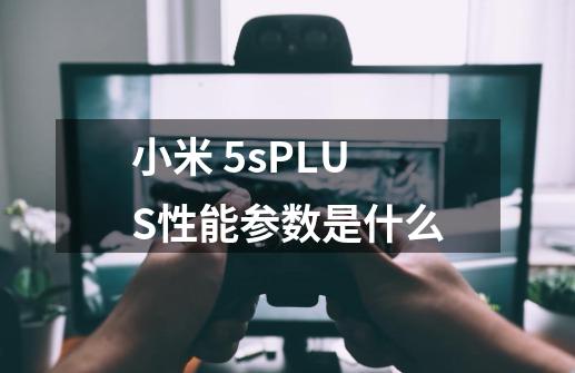 小米 5sPLUS性能参数是什么-第1张-游戏信息-龙启网