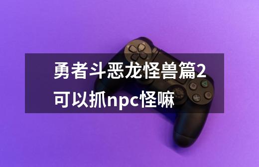 勇者斗恶龙怪兽篇2可以抓npc怪嘛-第1张-游戏信息-龙启网