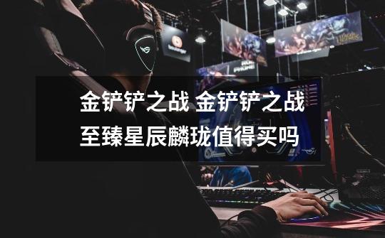 金铲铲之战 金铲铲之战至臻星辰麟珑值得买吗-第1张-游戏信息-龙启网