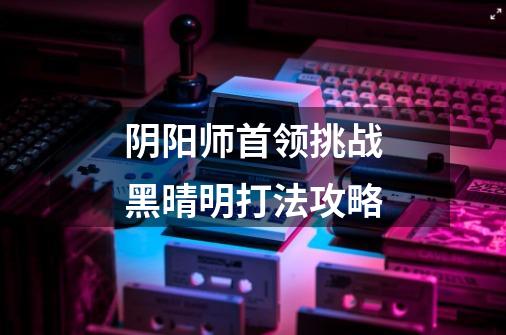 阴阳师首领挑战黑晴明打法攻略-第1张-游戏信息-龙启网