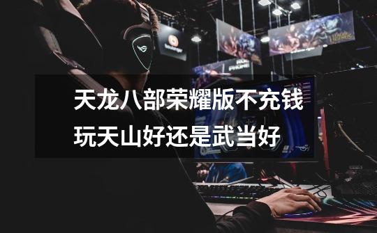 天龙八部荣耀版不充钱玩天山好还是武当好-第1张-游戏信息-龙启网