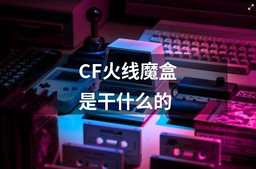 CF火线魔盒是干什么的-第1张-游戏信息-龙启网