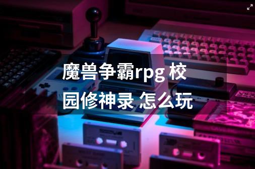 魔兽争霸rpg 校园修神录 怎么玩-第1张-游戏信息-龙启网