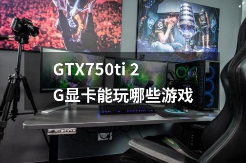 GTX750ti 2G显卡能玩哪些游戏-第1张-游戏信息-龙启网