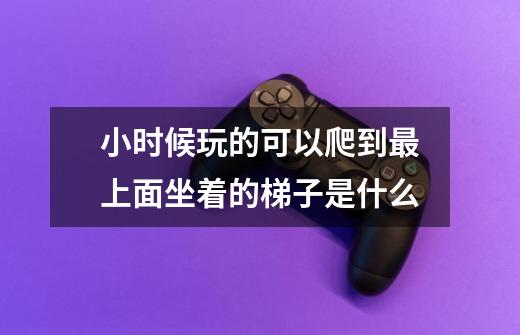 小时候玩的可以爬到最上面坐着的梯子是什么-第1张-游戏信息-龙启网