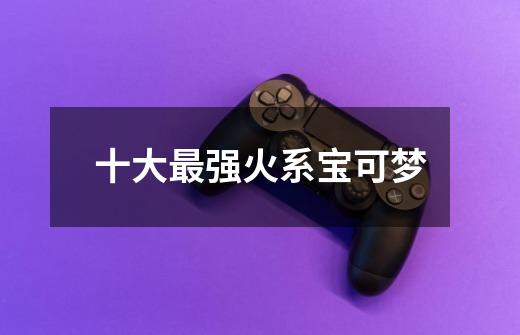 十大最强火系宝可梦-第1张-游戏信息-龙启网