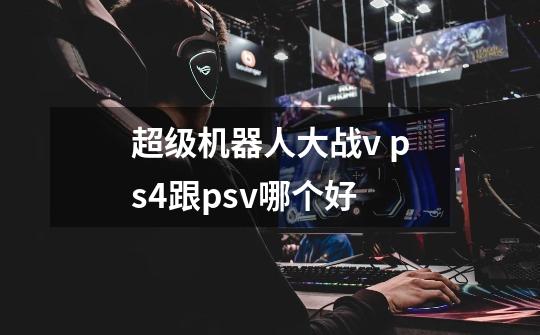 超级机器人大战v ps4跟psv哪个好-第1张-游戏信息-龙启网