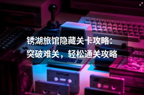锈湖旅馆隐藏关卡攻略:突破难关,轻松通关攻略-第1张-游戏信息-龙启网