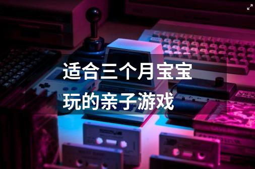 适合三个月宝宝玩的亲子游戏-第1张-游戏信息-龙启网