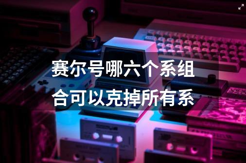 赛尔号哪六个系组合可以克掉所有系-第1张-游戏信息-龙启网