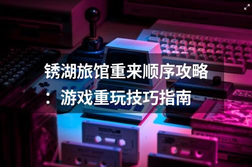 锈湖旅馆重来顺序攻略:游戏重玩技巧指南-第1张-游戏信息-龙启网