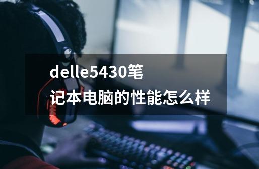 delle5430笔记本电脑的性能怎么样-第1张-游戏信息-龙启网