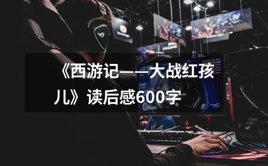 《西游记——大战红孩儿》读后感600字-第1张-游戏信息-龙启网