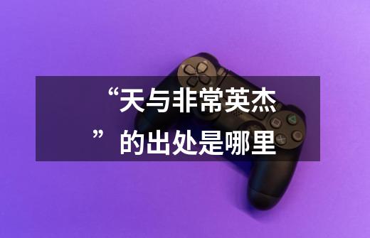 “天与非常英杰”的出处是哪里-第1张-游戏信息-龙启网