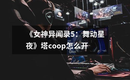 《女神异闻录5:舞动星夜》塔coop怎么开-第1张-游戏信息-龙启网
