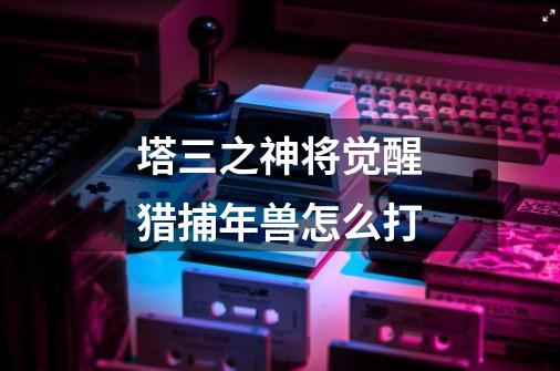 塔三之神将觉醒猎捕年兽怎么打-第1张-游戏信息-龙启网
