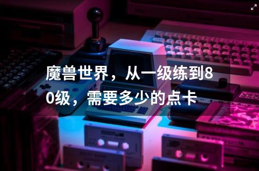 魔兽世界,从一级练到80级,需要多少的点卡-第1张-游戏信息-龙启网
