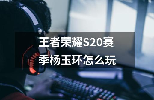 王者荣耀S20赛季杨玉环怎么玩-第1张-游戏信息-龙启网