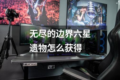 无尽的边界六星遗物怎么获得-第1张-游戏信息-龙启网
