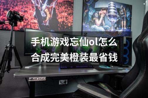手机游戏忘仙ol怎么合成完美橙装最省钱-第1张-游戏信息-龙启网