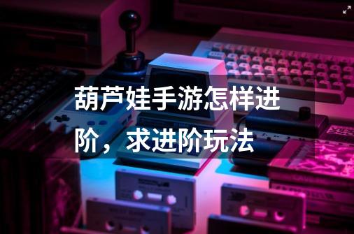 葫芦娃手游怎样进阶,求进阶玩法-第1张-游戏信息-龙启网