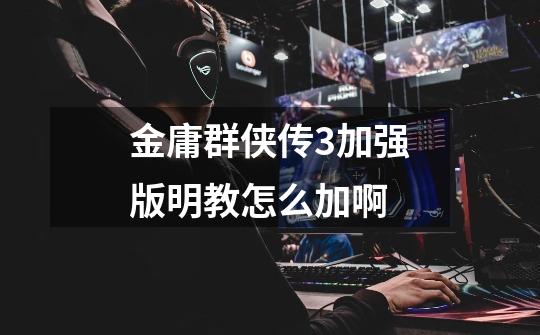 金庸群侠传3加强版明教怎么加啊-第1张-游戏信息-龙启网