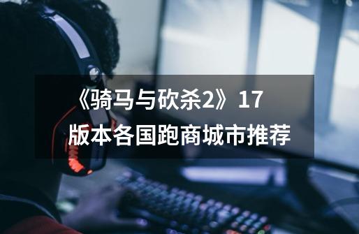 《骑马与砍杀2》1.7版本各国跑商城市推荐-第1张-游戏信息-龙启网