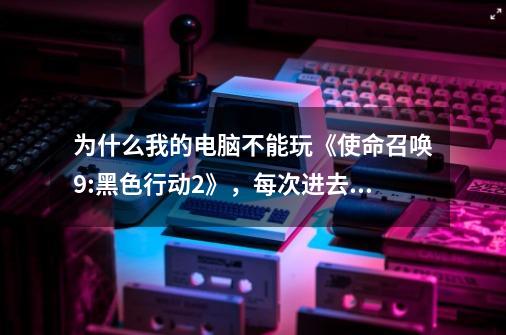 为什么我的电脑不能玩《使命召唤9:黑色行动2》，每次进去就黑屏，然后就退出了了！！！！请大家帮帮忙！！-第1张-游戏信息-龙启网