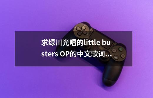 求绿川光唱的little busters OP的中文歌词!感激不尽!(别拿原版糊弄我!(T_T)/-第1张-游戏信息-龙启网