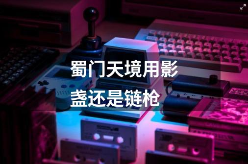 蜀门天境用影盏还是链枪-第1张-游戏信息-龙启网
