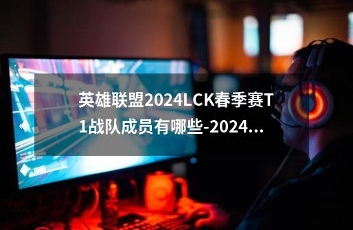 英雄联盟2024LCK春季赛T1战队成员有哪些-2024lolLCK春季赛T1队伍名单一览-第1张-游戏信息-龙启网