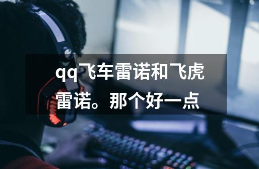 qq飞车雷诺和飞虎雷诺。那个好一点-第1张-游戏信息-龙启网